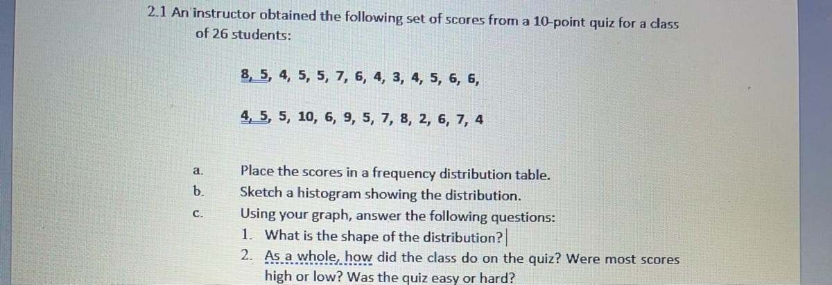 2.1 An'instructor obtained the following set of scores from a 10-point quiz for a class
of 26 students:
8, 5, 4, 5, 5, 7, 6, 4, 3, 4, 5, 6, 6,
4, 5, 5, 10, 6, 9, 5, 7, 8, 2, 6, 7, 4
a.
Place the scores in a frequency distribution table.
b.
Sketch a histogram showing the distribution.
Using your graph, answer the following questions:
1. What is the shape of the distribution?
2. As a whole, how did the class do on the quiz? Were most scores
с.
high or low? Was the quiz easy or hard?
