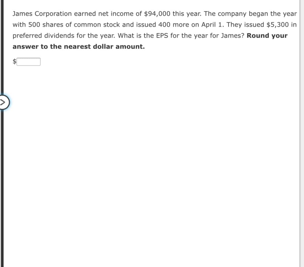James Corporation earned net income of $94,000 this year. The company began the year
with 500 shares of common stock and issued 400 more on April 1. They issued $5,300 in
preferred dividends for the year. What is the EPS for the year for James? Round your
answer to the nearest dollar amount.
