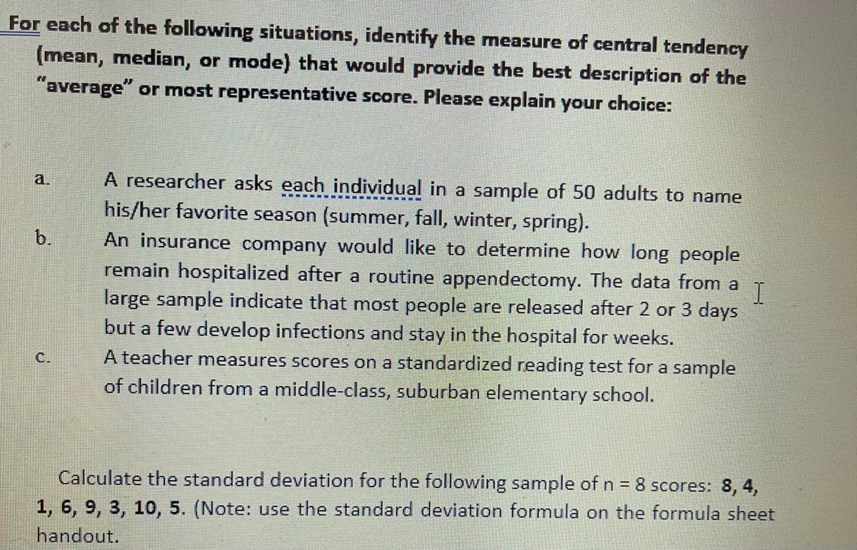 For each of the following situations, identify the measure of central tendency
(mean, median, or mode) that would provide the best description of the
"average" or most representative score. Please explain your choice:
A researcher asks each individual in a sample of 50 adults to name
his/her favorite season (summer, fall, winter, spring).
a.
b.
An insurance company would like to determine how long people
remain hospitalized after a routine appendectomy. The data from a
large sample indicate that most people are released after 2 or 3 days
but a few develop infections and stay in the hospital for weeks.
A teacher measures scores on a standardized reading test for a sample
of children from a middle-class, suburban elementary school.
C.
Calculate the standard deviation for the following sample of n = 8 scores: 8, 4,
1, 6, 9, 3, 10, 5. (Note: use the standard deviation formula on the formula sheet
handout.
