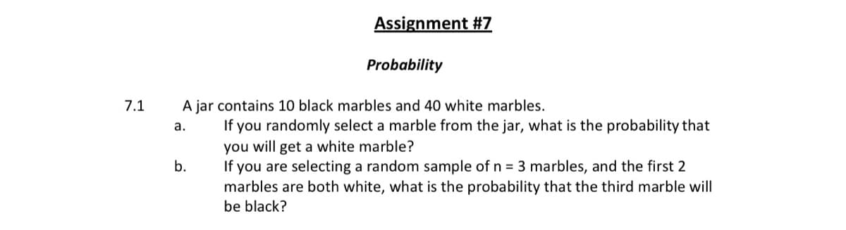 Assignment #7
Probability
7.1
A jar contains 10 black marbles and 40 white marbles.
you randomly select a marble from the jar, what is the probability that
you will get a white marble?
If you are selecting a random sample of n = 3 marbles, and the first 2
marbles are both white, what is the probability that the third marble will
а.
If
b.
be black?
