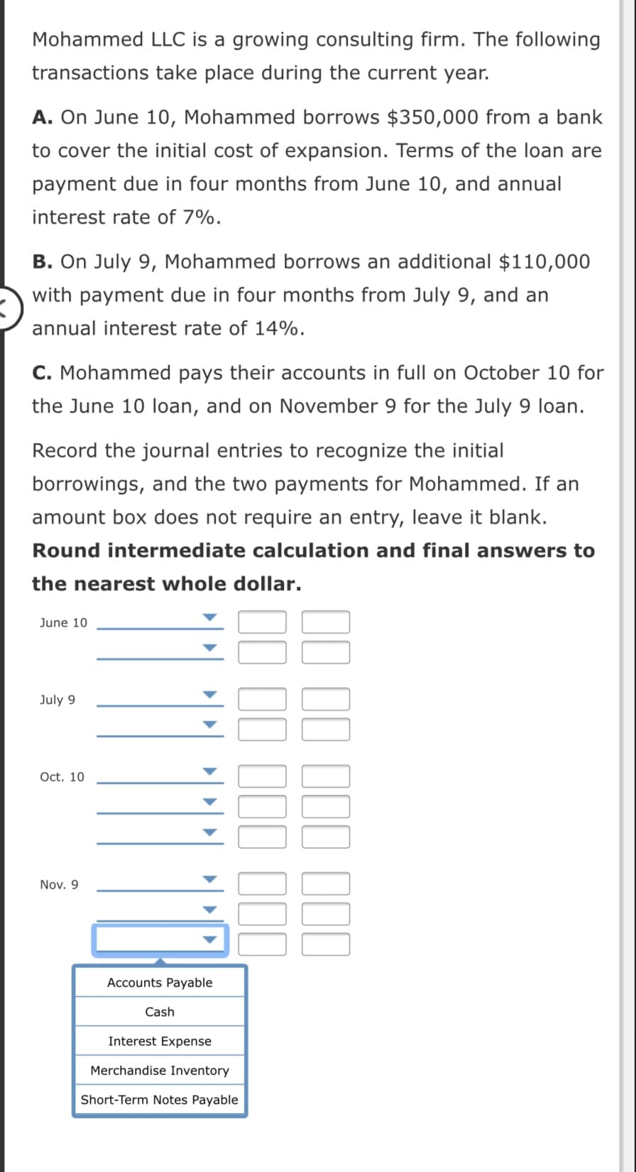 Mohammed LLC is a growing consulting firm. The following
transactions take place during the current year.
A. On June 10, Mohammed borrows $350,000 from a bank
to cover the initial cost of expansion. Terms of the loan are
payment due in four months from June 10, and annual
interest rate of 7%.
B. On July 9, Mohammed borrows an additional $110,000
with payment due in four months from July 9, and an
nnual interest rate of 14%.
C. Mohammed pays their accounts in full on October 10 for
the June 10 loan, and on November 9 for the July 9 loan.
Record the journal entries to recognize the initial
borrowings, and the two payments for Mohammed. If an
amount box does not require an entry, leave it blank.
Round intermediate calculation and final answers to
the nearest whole dollar.
June 10
July 9
Oct. 10
Nov. 9
Accounts Payable
Cash
Interest Expense
Merchandise Inventory
Short-Term Notes Payable
II II III III
II II III II

