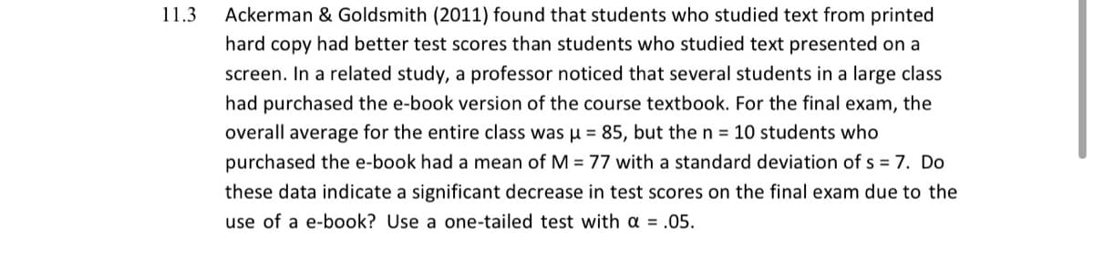 11.3
Ackerman & Goldsmith (2011) found that students who studied text from printed
hard copy had better test scores than students who studied text presented on a
screen. In a related study, a professor noticed that several students in a large class
had purchased the e-book version of the course textbook. For the final exam, the
overall average for the entire class was u = 85, but the n = 10 students who
purchased the e-book had a mean of M = 77 with a standard deviation of s = 7. Do
these data indicate a significant decrease in test scores on the final exam due to the
use of a e-book? Use a one-tailed test with a = .05.

