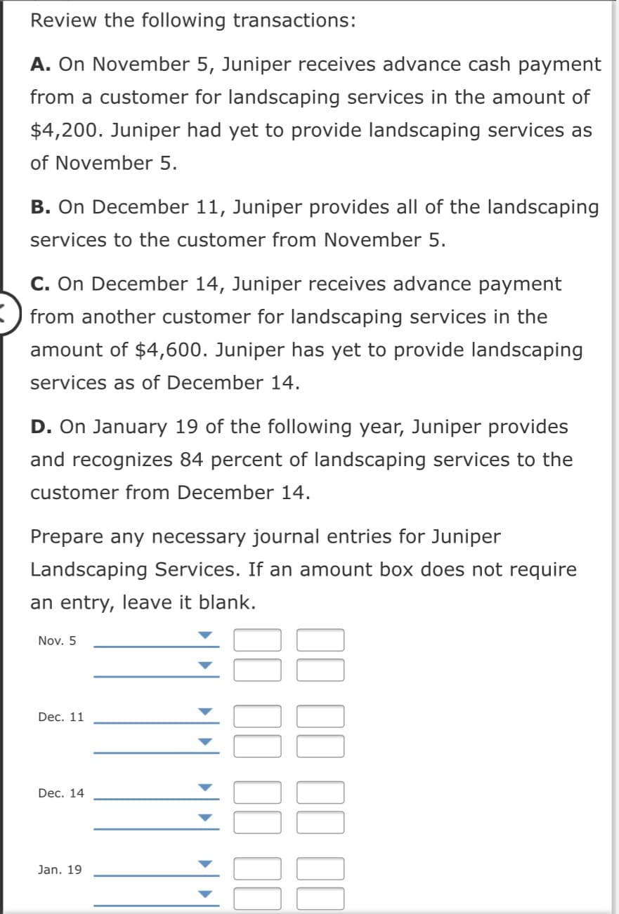 Review the following transactions:
A. On November 5, Juniper receives advance cash payment
from a customer for landscaping services in the amount of
$4,200. Juniper had yet to provide landscaping services as
of November 5.
B. On December 11, Juniper provides all of the landscaping
services to the customer from November 5.
C. On December 14, Juniper receives advance payment
from another customer for landscaping services in the
amount of $4,600. Juniper has yet to provide landscaping
services as of December 14.
D. On January 19 of the following year, Juniper provides
and recognizes 84 percent of landscaping services to the
customer from December 14.
Prepare any necessary journal entries for Juniper
Landscaping Services. If an amount box does not require
an entry, leave it blank.
Nov. 5
Dec. 11
Dec. 14
Jan. 19
II II II I
