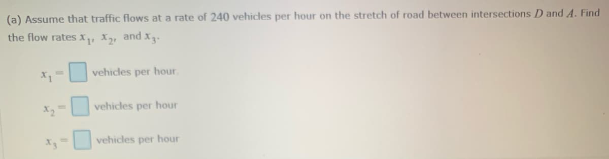(a) Assume that traffic flows at a rate of 240 vehicles per hour on the stretch of road between intersections D and A. Find
the flow rates x, X2, and X3.
X, =
vehicles per hour.
X2
vehicles per hour
X3
vehicles per hour
