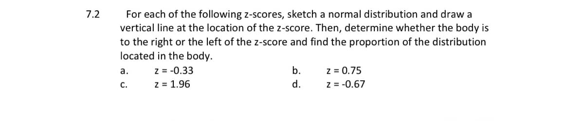 For each of the following z-scores, sketch a normal distribution and draw a
vertical line at the location of the z-score. Then, determine whether the body is
to the right or the left of the z-score and find the proportion of the distribution
located in the body.
7.2
z = 0.75
z = -0.67
а.
z = -0.33
b.
С.
z = 1.96
d.

