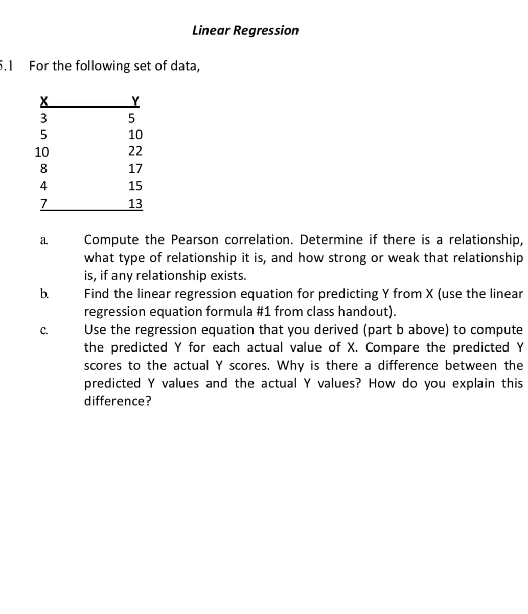 Linear Regression
5.1
For the following set of data,
X
5
10
10
22
8
17
4
15
7
13
Compute the Pearson correlation. Determine if there is a relationship,
what type of relationship it is, and how strong or weak that relationship
is, if any relationship exists.
Find the linear regression equation for predicting Y from X (use the linear
regression equation formula #1 from class handout).
Use the regression equation that you derived (part b above) to compute
the predicted Y for each actual value of X. Compare the predicted Y
scores to the actual Y scores. Why is there a difference between the
predicted Y values and the actual Y values? How do you explain this
difference?
a.
b.
C.
