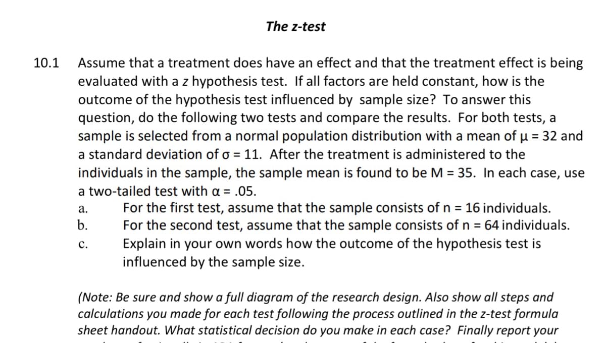 The z-test
Assume that a treatment does have an effect and that the treatment effect is being
evaluated with a z hypothesis test. If all factors are held constant, how is the
outcome of the hypothesis test influenced by sample size? To answer this
question, do the following two tests and compare the results. For both tests, a
sample is selected from a normal population distribution with a mean of u = 32 and
a standard deviation of o = 11. After the treatment is administered to the
individuals in the sample, the sample mean is found to be M = 35. In each case, use
10.1
a two-tailed test with a = .05.
For the first test, assume that the sample consists of n = 16 individuals.
For the second test, assume that the sample consists of n = 64 individuals.
Explain in your own words how the outcome of the hypothesis test is
influenced by the sample size.
а.
b.
с.
(Note: Be sure and show a full diagram of the research design. Also show all steps and
calculations you made for each test following the process outlined in the z-test formula
sheet handout. What statistical decision do you make in each case? Finally report your
