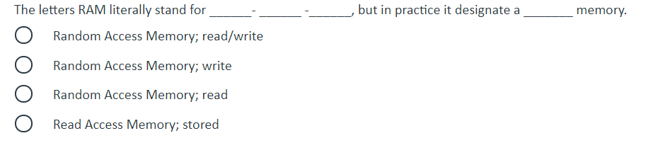 The letters RAM literally stand for
but in practice it designate a
memory.
O Random Access Memory; read/write
Random Access Memory; write
Random Access Memory; read
Read Access Memory; stored
