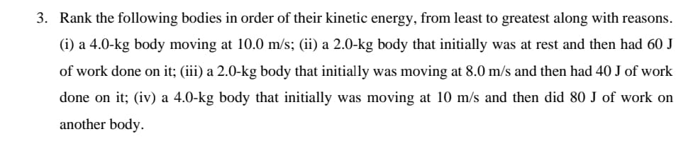 3. Rank the following bodies in order of their kinetic energy, from least to greatest along with reasons.
(i) a 4.0-kg body moving at 10.0 m/s; (ii) a 2.0-kg body that initially was at rest and then had 60 J
of work done on it; (iii) a 2.0-kg body that initially was moving at 8.0 m/s and then had 40 J of work
done on it; (iv) a 4.0-kg body that initially was moving at 10 m/s and then did 80 J of work on
another body.
