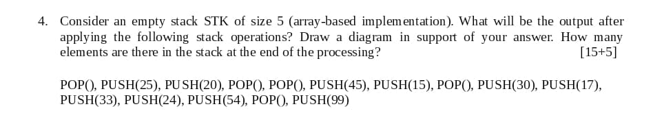 4. Consider an empty stack STK of size 5 (array-based implem entation). What will be the output after
applying the following stack operations? Draw a diagram in support of your answer. How many
elements are there in the stack at the end of the processing?
[15+5]
РОРО, PUSH(25), PUSH(20), PОР(), РОP(), PUSH(45), PUSH(15), РОP(), PUSH(30), PUSH(17),
PUSH(33), PUSH(24), PUSH(54), POP(), PUSH(99)
