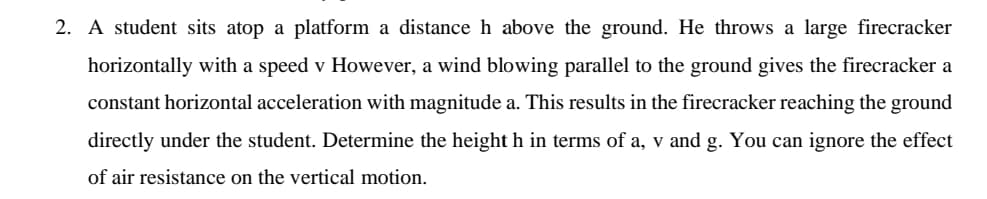 2. A student sits atop a platform a distance h above the ground. He throws a large firecracker
horizontally with a speed v However, a wind blowing parallel to the ground gives the firecracker a
constant horizontal acceleration with magnitude a. This results in the firecracker reaching the ground
directly under the student. Determine the height h in terms of a, v and g. You can ignore the effect
of air resistance on the vertical motion.
