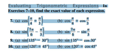 Evaluating Trigonometric Expressions_ In
Exercises 7–10, find the exact value of each expression.
7. (a) cos
(b) cos – # cos
8. (a) sin
(b) sin
In
sin
9. (a) sin(135° – 30°)
10. (a) cos(120° # 45)|
(b) sin 135° = cos 30°
(b) cos 120° + cos 45°
