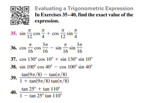 Evaluating a Trigonometric Expression
In Exercises 35-40, find the exact value of the
expression.
35. sin 5 cos
+ cos
4
12 sin
12
36. cos
sin
16
16
sin
cos
16
16
37. cos 130° cos 10° + sin 130° sin 10°
38. sin 100° cos 40° – cos 100° sin 40°
tan(97/8) – tan(1/8)
39.
1 + tan(97/8) tan(1/8)
tan 25° + tan 110°
40.
1
tan 25° tan 110°
