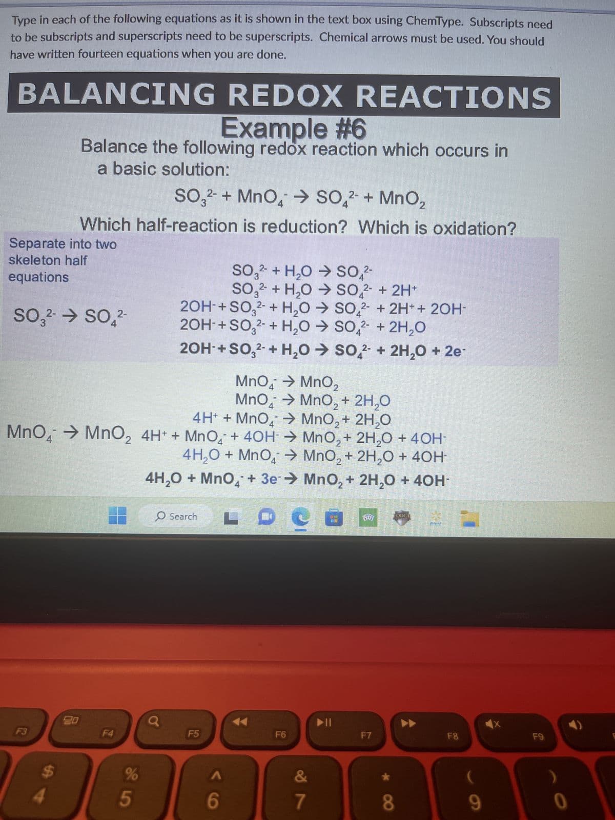 Type in each of the following equations as it is shown in the text box using ChemType. Subscripts need
to be subscripts and superscripts need to be superscripts. Chemical arrows must be used. You should
have written fourteen equations when you are done.
BALANCING REDOX REACTIONS
Example #6
Balance the following redox reaction which occurs in
a basic solution:
SO3²- + MnO4 → SO₂²- + MnO₂
Which half-reaction is reduction? Which is oxidation?
Separate into two
skeleton half
equations
SO3²- → SO₂2-
F3
MnO → MnO₂
MnO → MnO₂ + 2H₂O
4
4H+ + MnO₂ → MnO₂ + 2H₂O
MnO4 → MnO₂ 4H+ + MnO + 4OH → MnO₂ + 2H₂O + 40H-
4H₂O + MnO₂ →
MnO₂ + 2H₂O + 40H-
MnO₂ + 2H₂O + 40H-
4
20
F4
%
5
2OH- + SO3²- + H₂O → SO2 + 2H+ + 2OH-
2OH- + SO3²- + H₂O → SO2 + 2H₂O
20H-+SO3²- + H₂O → SO2 + 2H₂O + 2e-
4H₂O + MnO4 + 3e
21
O Search
SO3² + H₂O → SO₂²-
2-
SO3 + H₂O → SO2 + 2H+
F5
A
6
F6
&
7
▶ ||
F7
★
8
WHICLE
F8
9
F9
0