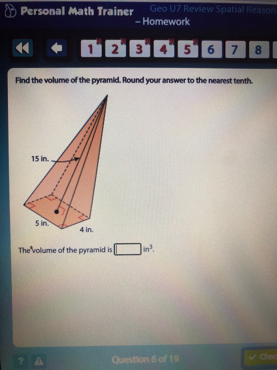 Personal Math Trainer
Geo U7 Review Spatial Reason
- Homework
12345 6
8.
Find the volume of the pyramid. Round your answer to the nearest tenth.
15 in.
5 in.
4 in.
The volume of the pyramid is
in3.
? A
Question 6 of 19
v hed
