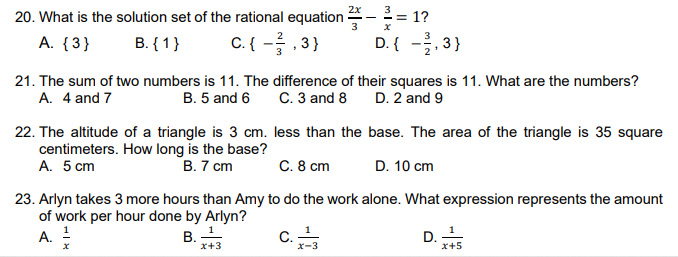 2x
20. What is the solution set of the rational equation ·
3
3
== 1?
A. {3}
B. {1}
C. { -, 3}
D. { -, 3}
21. The sum of two numbers is 11. The difference of their squares is 11. What are the numbers?
A. 4 and 7
C. 3 and 8
D. 2 and 9
B. 5 and 6
22. The altitude of a triangle is 3 cm. less than the base. The area of the triangle is 35 square
centimeters. How long is the base?
A. 5 cm
В. 7 ст
C. 8 cm
D. 10 cm
23. Arlyn takes 3 more hours than Amy to do the work alone. What expression represents the amount
of work per hour done by Arlyn?
A. !
В. 1
C.
D.
x+5
x+3
x-3
