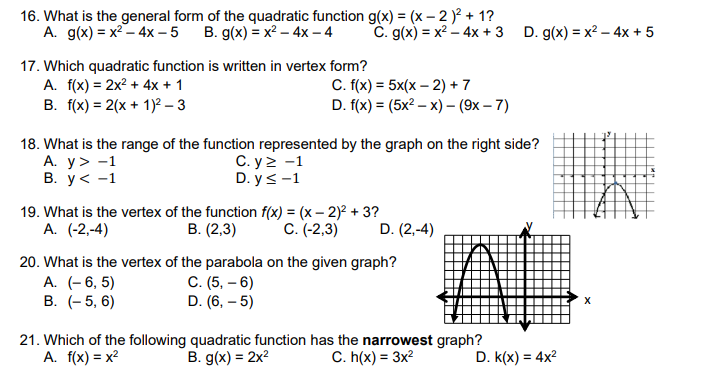 16. What is the general form of the quadratic function g(x) = (x – 2 )² + 1?
A. g(x) = x2 – 4x – 5
B. g(x) = x² – 4x -4
C. g(x) = x2 – 4x + 3 D. g(x) = x2 – 4x + 5
17. Which quadratic function is written in vertex form?
A. f(x) = 2x? + 4x + 1
B. f(x) = 2(x + 1)² – 3
C. f(x) = 5x(x – 2) + 7
D. f(x) = (5x? – x) – (9x – 7)
18. What is the range of the function represented by the graph on the right side?
А. У> -1
В. у< -1
С. у 2 -1
D. y<-1
19. What is the vertex of the function f(x) = (x – 2)? + 3?
В. (2,3)
А. (-2,-4)
С. (-2,3)
D. (2,-4)
20. What is the vertex of the parabola on the given graph?
A. (- 6, 5)
В. (-5, 6)
C. (5, – 6)
D. (6, – 5)
21. Which of the following quadratic function has the narrowest graph?
A. f(x) = x?
B. g(x) = 2x?
C. h(x) = 3x?
D. k(x) = 4x?
