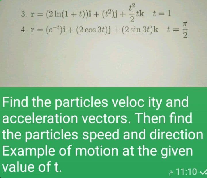 tk t= 1
2
3. r = (2 In(1+t))i+ (t²)j+
4. r = (e-t)i+ (2 cos 3t)j + (2 sin 3t)k t=
Find the particles veloc ity and
acceleration vectors. Then find
the particles speed and direction
Example of motion at the given
value of t.
e 11:10 vA
