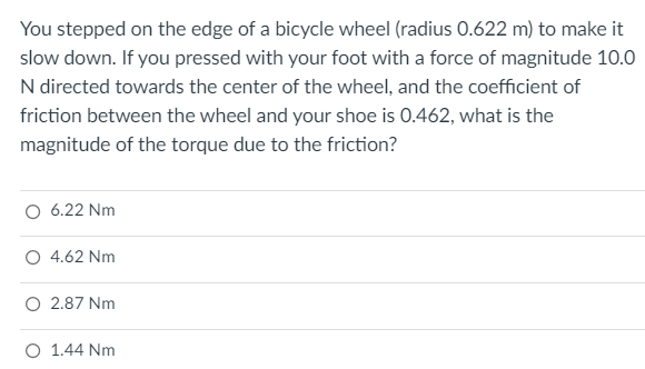 You stepped on the edge of a bicycle wheel (radius 0.622 m) to make it
slow down. If you pressed with your foot with a force of magnitude 10.0
N directed towards the center of the wheel, and the coefficient of
friction between the wheel and your shoe is 0.462, what is the
magnitude of the torque due to the friction?
O 6.22 Nm
O 4.62 Nm
O 2.87 Nm
O 1.44 Nm
