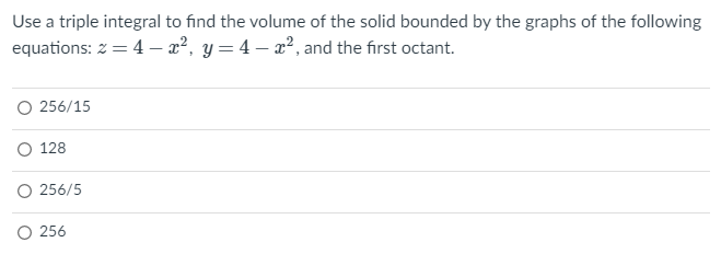 Use a triple integral to find the volume of the solid bounded by the graphs of the following
equations: z = 4 – x², y= 4 – x², and the first octant.
O 256/15
128
O 256/5
O 256
