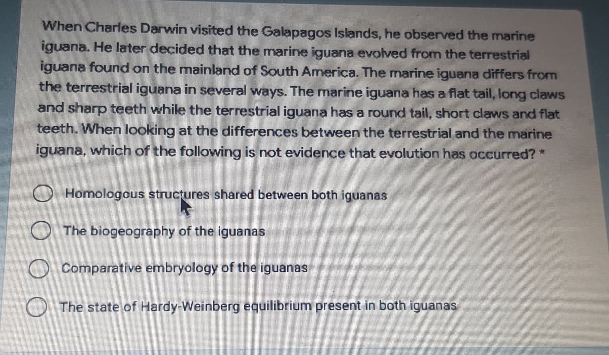 When Charles Darwin visited the Galapagos Islands, he observed the marine
iguana. He later decided that the marine iguana evolved from the terrestrial
iguana found on the mainland of South America. The marine iguana differs from
the terrestrial iguana in several ways. The marine iguana has a flat tail, long claws
and sharp teeth while the terrestrial iguana has a round tail, short claws and flat
teeth. When looking at the differences between the terrestrial and the marine
iguana, which of the following is not evidence that evolution has occurred? *
O Homologous structures shared between both iguanas
O The biogeography of the iguanas
O Comparative embryology of the iguanas
The state of Hardy-Weinberg equilibrium present in both iguanas
