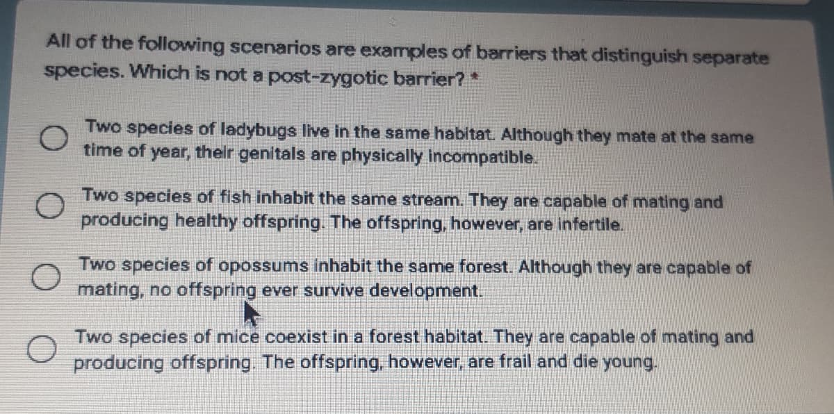 All of the following scenarios are examples of barriers that distinguish separate
species. Which is not a post-zygotic barrier? *
Two species of ladybugs live in the same habitat. Although they mate at the same
time of year, their genitals are physically incompatible.
Two species of fish inhabit the same stream. They are capable of mating and
producing healthy offspring. The offspring, however, are infertile.
Two species of opossums inhabit the same forest. Although they are capable of
mating, no offspring ever survive development.
Two species of mice coexist in a forest habitat. They are capable of mating and
producing offspring. The offspring, however, are frail and die young.
