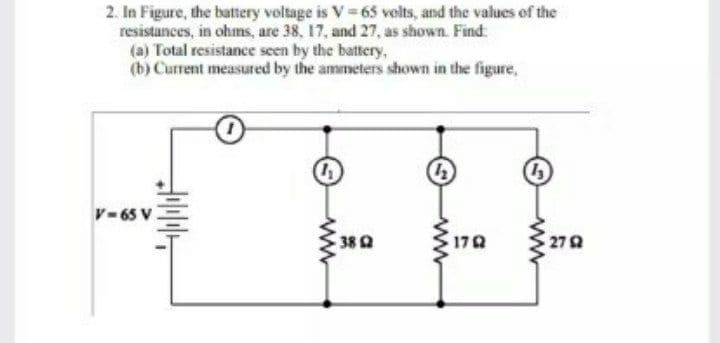 2. In Figure, the battery voltage is V 65 velts, and the values of the
resistances, in ohms, are 38, 17, and 27, as shown. Find:
Total resistance seen by the battery,
(b) Current measured by the ammeters shown in the figure,
V-65 V
17Q
27Q
