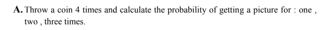 A. Throw a coin 4 times and calculate the probability of getting a picture for : one ,
two , three times.
