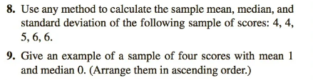 8. Use any method to calculate the sample mean, median, and
standard deviation of the following sample of scores: 4, 4,
5, 6, 6.
9. Give an example of a sample of four scores with mean 1
and median 0. (Arrange them in ascending order.)