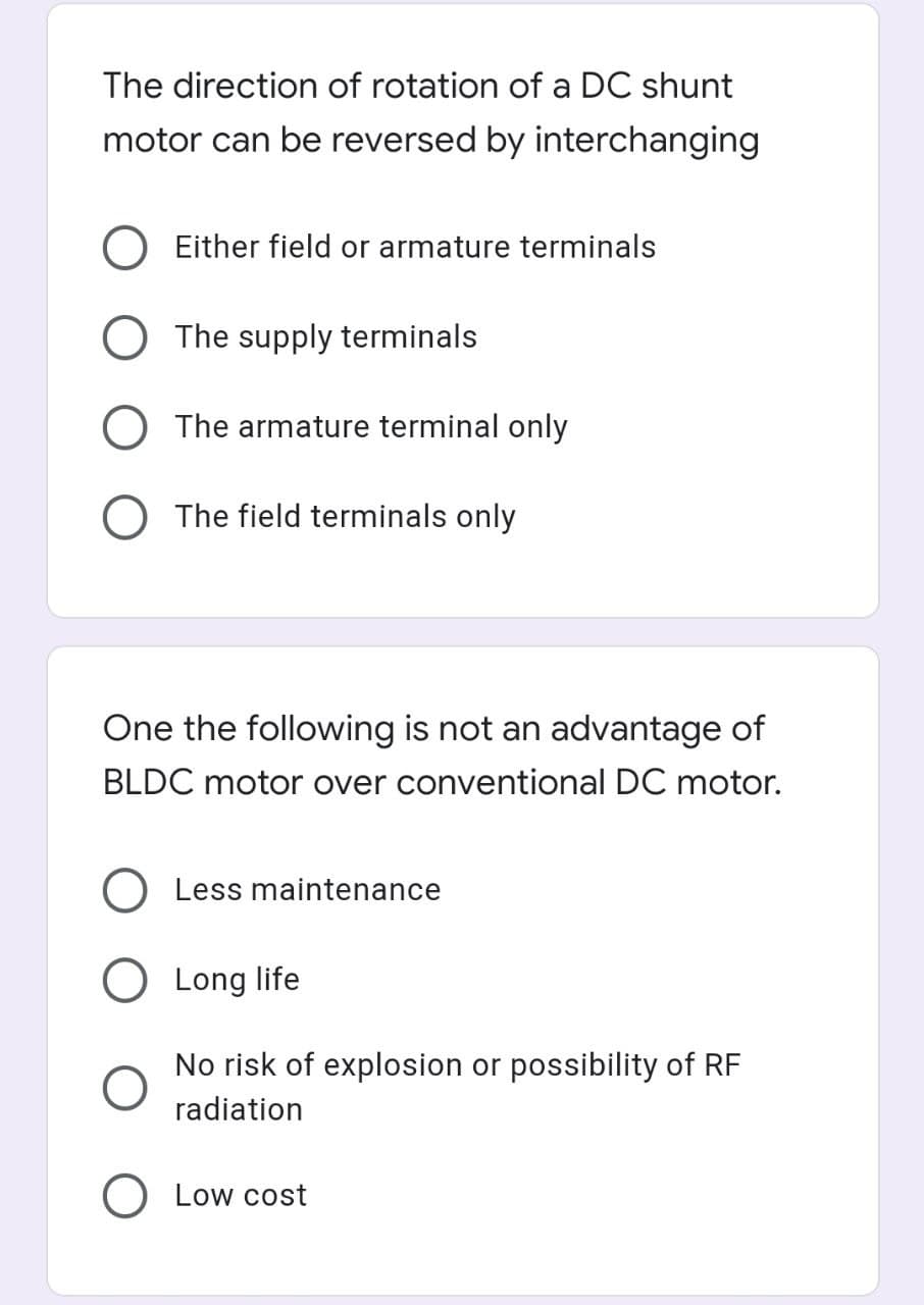 The direction of rotation of a DC shunt
motor can be reversed by interchanging
Either field or armature terminals
O The supply terminals
O The armature terminal only
O The field terminals only
One the following is not an advantage of
BLDC motor over conventional DC motor.
O Less maintenance
Long life
No risk of explosion or possibility of RF
radiation
O Low cost
