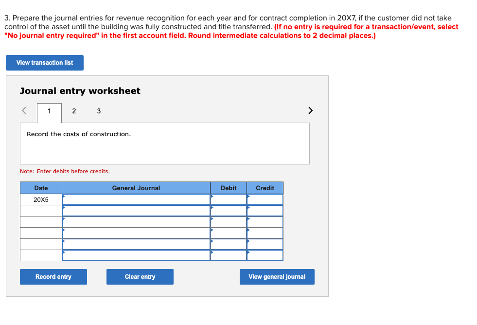 3. Prepare the journal entries for revenue recognition for each year and for contract completion in 20X7, if the customer did not take
control of the asset until the building was fully constructed and title transferred. (If no entry is required for a transaction/event, select
"No journal entry required" in the first account field. Round intermediate calculations to 2 decimal places.)
View transaction list
Journal entry worksheet
<
1
2
Record the costs of construction.
Date
20X5
3
Note: Enter debits before credits.
Record entry
General Journal
Clear entry
Debit
Credit
View general journal
>