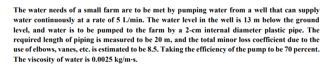 The water needs of a small farm are to be met by pumping water from a well that can supply
water continuously at a rate of 5 L/min. The water level in the well is 13 m below the ground
level, and water is to be pumped to the farm by a 2-cm internal diameter plastic pipe. The
required length of piping is measured to be 20 m, and the total minor loss coefficient due to the
use of elbows, vanes, etc. is estimated to be 8.5. Taking the efficiency of the pump to be 70 percent.
The viscosity of water is 0.0025 kg/m.s.