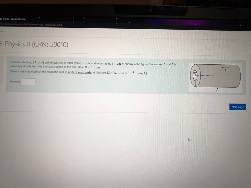 geTef-Glogle Chrome
modiguia/amempt.pholattempte1867768cmid=3903
E Physics II (CRN: 50010)
Consider the long (L> b) cylindrical shell of inner radius a = Rand outer radius b= 3R as shown in the figure. The current I- 4 A is
uniformly distributed over the cross section of the wire. Here R= 1.3 cm.
What is the magnitude of the magnetic field, in units of microtesla, at distance 2R? (Ho = 4x x 10 7 T - m/A)
Answer
Next page
