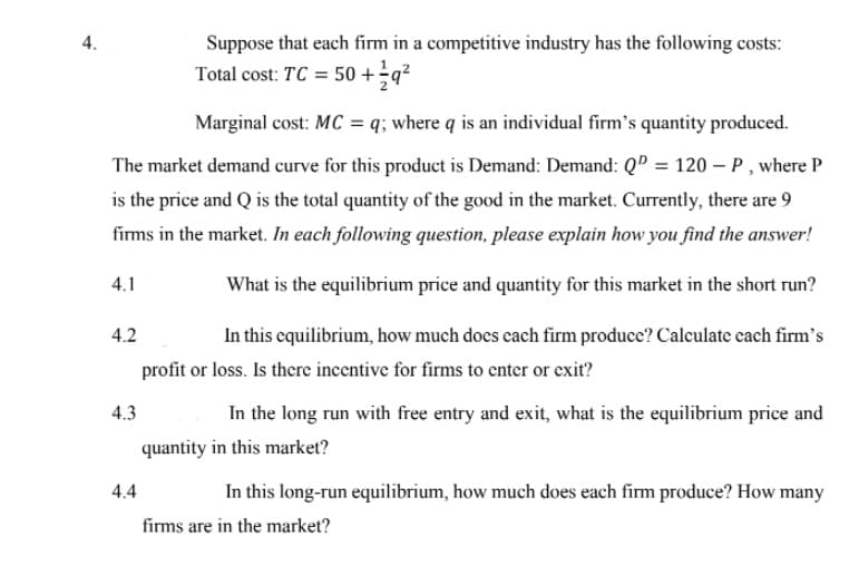 4.
Suppose that each firm in a competitive industry has the following costs:
Total cost: TC = 50 +÷q?
Marginal cost: MC = q; where q is an individual firm's quantity produced.
The market demand curve for this product is Demand: Demand: QD = 120 – P , where P
is the price and Q is the total quantity of the good in the market. Currently, there are 9
firms in the market. In each following question, please explain how you find the answer!
4.1
What is the equilibrium price and quantity for this market in the short run?
4.2
In this equilibrium, how much does cach firm produce? Calculate cach firm's
profit or loss. Is there incentive for firms to enter or exit?
4.3
In the long run with free entry and exit, what is the equilibrium price and
quantity in this market?
4.4
In this long-run equilibrium, how much does each firm produce? How many
firms are in the market?
