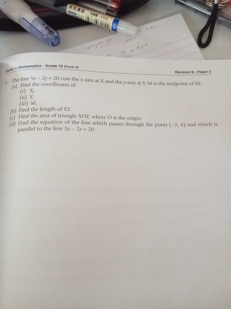 点石逸品
大容量。中性笔
of
Lengt
ex Xr2
in Mathematics - Grade 10 (Form 4)
3.
The line 5x - 2y = 20 cuts the x-axis at X and the y-axis at Y. M is the midpoint of XY.
(a) Find the coordinates of
Revision 6 - Paper 2
(i) X,
(ii) Y,
(iii) M.
(b) Find the length of XY.
ie Find the area of triangle XOY, where O is the origin.
(d) Find the equation of the line which passes through the point (-2, 4) and which is
parallel to the line 5x - 2y = 20.
