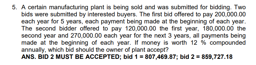 5. A certain manufacturing plant is being sold and was submitted for bidding. Two
bids were submitted by interested buyers. The first bid offered to pay 200,000.00
each year for 5 years, each payment being made at the beginning of each year.
The second bidder offered to pay 120,000.00 the first year, 180,000.00 the
second year and 270,000.00 each year for the next 3 years, all payments being
made at the beginning of each year. If money is worth 12 % compounded
annually, which bid should the owner of plant accept?
ANS. BID 2 MUST BE ACCEPTED; bid 1 = 807,469.87; bid 2 = 859,727.18
