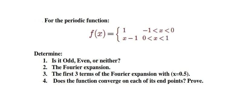 For the periodic function:
f(r) ={--1 0<a<1
1
-1<x <0
a -1 0<x<1
Determine:
1. Is it Odd, Even, or neither?
2. The Fourier expansion.
3. The first 3 terms of the Fourier expansion with (x=0.5).
4. Does the function converge on each of its end points? Prove.
