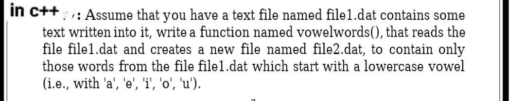 in c++: Assume that you have a text file named file1.dat contains some
text written into it, write a function named vowelwords(), that reads the
file file1.dat and creates a new file named file2.dat, to contain only
those words from the file file1.dat which start with a lowercase vowel
(i.e., with 'a', 'e', 'i', 'o', 'u').
