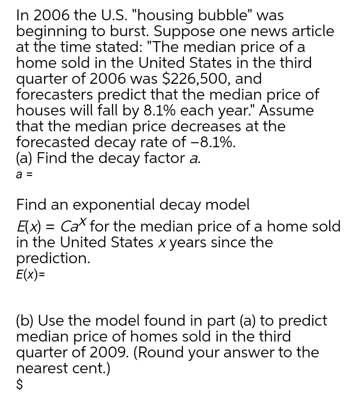 In 2006 the U.S. "housing bubble" was
beginning to burst. Suppose one news article
at the time stated: "The median price of a
home sold in the United States in the third
quarter of 2006 was $226,500, and
forecasters predict that the median price of
houses will fall by 8.1% each year." Assume
that the median price decreases at the
forecasted decay rate of -8.1%.
(a) Find the decay factor a.
a =
Find an exponential decay model
E(x) = Ca for the median price of a home sold
in the United States x years since the
prediction.
E(x)=
(b) Use the model found in part (a) to predict
median price of homes sold in the third
quarter of 2009. (Round your answer to the
nearest cent.)
$
