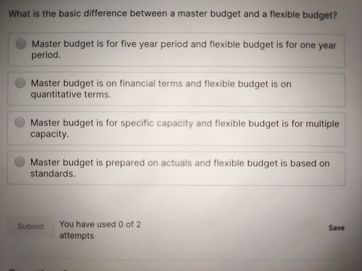 What is the basic difference between a master budget and a flexible budget?
Master budget is for five year period and flexible budget is for one year
period.
Master budget is on financial terms and flexible budget is on
quantitative terms.
Master budget is for specific capacity and flexible budget is for multiple
capacity.
Master budget is prepared on actuals and flexible budget is based on
standards.
Submit
You have used 0 of 2
Save
attempts
