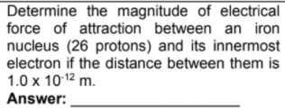 Determine the magnitude of electrical
force of attraction between an iron
nucleus (26 protons) and its innermost
electron if the distance between them is
1.0 x 1012 m.
Answer:
