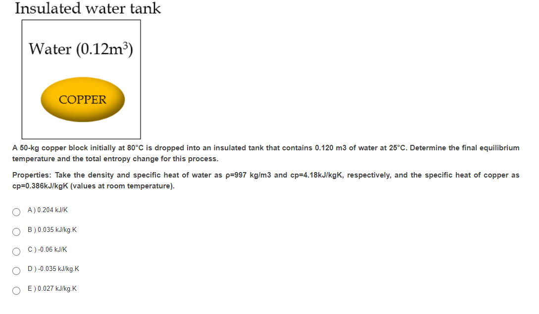 Insulated water tank
Water (0.12m³)
COPPER
A 50-kg copper block initially at 80°C is dropped into an insulated tank that contains 0.120 m3 of water at 25°C. Determine the final equilibrium
temperature and the total entropy change for this process.
Properties: Take the density and specific heat of water as p=997 kg/m3 and cp=4.18kJ/kgK, respectively, and the specific heat of copper as
cp=0.386kJ/kgK (values at room temperature).
O A)0.204 kJ/K
B) 0.035 kJ/kg.K
C) -0.06 kJ/K
D)-0.035 kJ/kg.K
E) 0.027 kJ/kg.K
