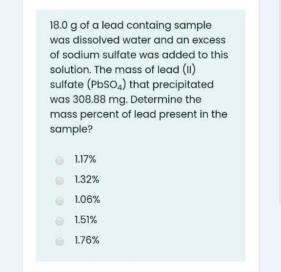 18.0 g of a lead containg sample
was dissolved water and an excess
of sodium sulfate was added to this
solution. The mass of lead (1)
sulfate (PbSo4) that precipitated
was 308.88 mg. Determine the
mass percent of lead present in the
sample?
1.17%
1.32%
1.06%
1.51%
1.76%
