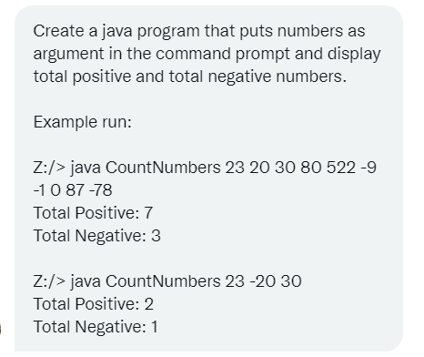 Create a java program that puts numbers as
argument in the command prompt and display
total positive and total negative numbers.
Example run:
Z:/> java CountNumbers 23 20 30 80 522 -9
-10 87 -78
Total Positive: 7
Total Negative: 3
Z:/> java CountNumbers 23 -20 30
Total Positive: 2
Total Negative: 1
