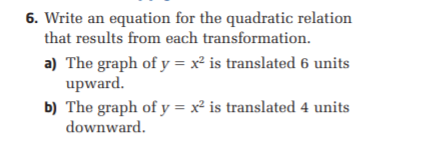 6. Write an equation for the quadratic relation
that results from each transformation.
a) The graph of y = x² is translated 6 units
upward.
b) The graph of y = x² is translated 4 units
downward.
