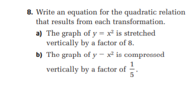 8. Write an equation for the quadratic relation
that results from each transformation.
a) The graph of y = x² is stretched
vertically by a factor of 8.
b) The graph of y – x² is comprossod
vertically by a factor of -.
5
