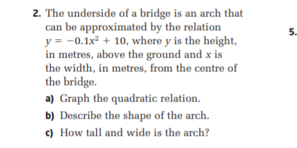 2. The underside of a bridge is an arch that
can be approximated by the relation
y = -0.1x² + 10, where y is the height,
in metres, above the ground and x is
the width, in metres, from the centre of
5.
the bridge.
a) Graph the quadratic relation.
b) Describe the shape of the arch.
c) How tall and wide is the arch?
