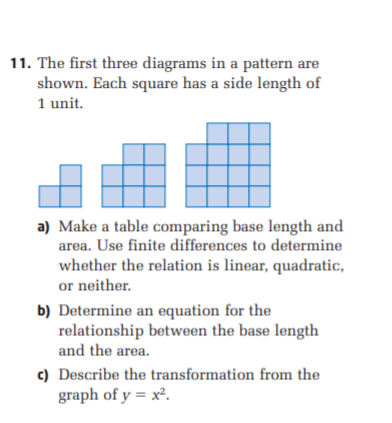 11. The first three diagrams in a pattern are
shown. Each square has a side length of
1 unit.
a) Make a table comparing base length and
area. Use finite differences to determine
whether the relation is linear, quadratic,
or neither.
b) Determine an equation for the
relationship between the base length
and the area.
c) Describe the transformation from the
graph of y = x².
