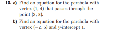 10. a) Find an equation for the parabola with
vertex (1, 4) that passes through the
point (3, 8).
b) Find an equation for the parabola with
vertex (-2, 5) and y-intercept 1.
