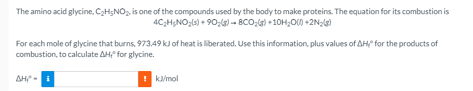 The amino acid glycine, C2H5NO2, is one of the compounds used by the body to make proteins. The equation for its combustion is
4C2H5NO2(s) + 902(g) → 8CO2(g) +10H2O(1) +2N2(g)
For each mole of glycine that burns, 973.49 kJ of heat is liberated. Use this information, plus values of AH° for the products of
combustion, to calculate AH° for glycine.
ΔΗ-
i
! kJ/mol
